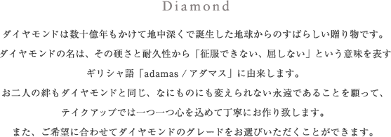 Diamond ダイヤモンドは数十億年もかけて地中深くで誕生した地球からのすばらしい贈り物です。ダイヤモンドの名は、その硬さと耐久性から「征服できない、屈しない」という意味を表すギリシャ語「adamas／アダマス」に由来します。お二人の絆もダイヤモンドと同じ、なにものにも変えられない永遠であることを願って、テイクアップでは一つ一つ心を込めて丁寧にお作り致します。また、ご希望に合わせてダイヤモンドのグレードをお選びいただくことができます。