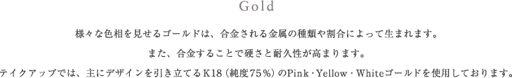 Gold 様々な色相を見せるゴールドは、合金される金属の種類や割合によって生まれます。また、合金することで硬さと耐久性が高まります。テイクアップでは、主にデザインを引き立てるK18（純度75%）のPink・Yellow・Whiteゴールドを使用しております。