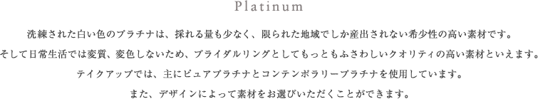 Platinum 洗練された白い色のプラチナは、採れる量も少なく、限られた地域でしか産出されない希少性の高い素材です。そして日常生活では変質、変色しないため、ブライダルリングとしてもっともふさわしいクオリティの高い素材といえます。テイクアップでは、主にピュアプラチナとコンテンポラリープラチナを使用しています。また、デザインによって素材をお選びいただくことができます。