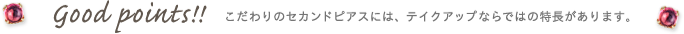 good points！！ こだわりのセカンドピアスには、テイクアップならではの特長があります。