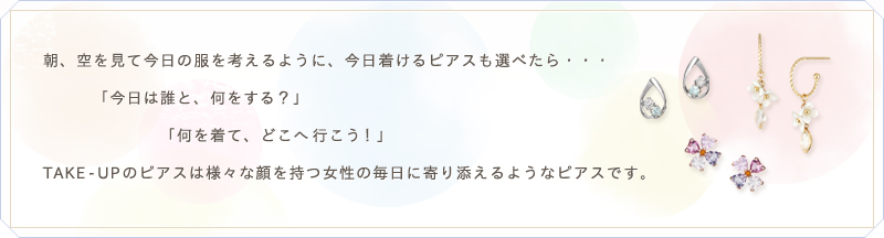 朝、空を見て今日の服を考えるように、今日着けるピアスも選べたら･･･「今日は誰と、何をする？」「何を着て、どこへ行こう！」TAKE-UPのピアスは様々な顔を持つ女性の毎日に寄り添えるようなピアスです。